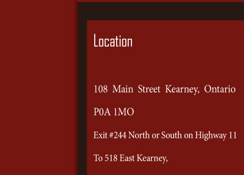 Location  108 main street Kearney, Ontario P0A 1M0 Exit #244 north or south on highway 11 To 518 east Kearney, Right on main street at the Kearney intersection (and we are on the right)